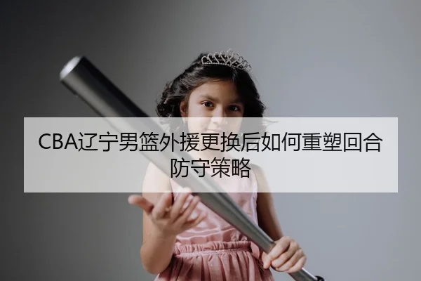 CBA辽宁男篮外援更换后如何重塑回合防守策略